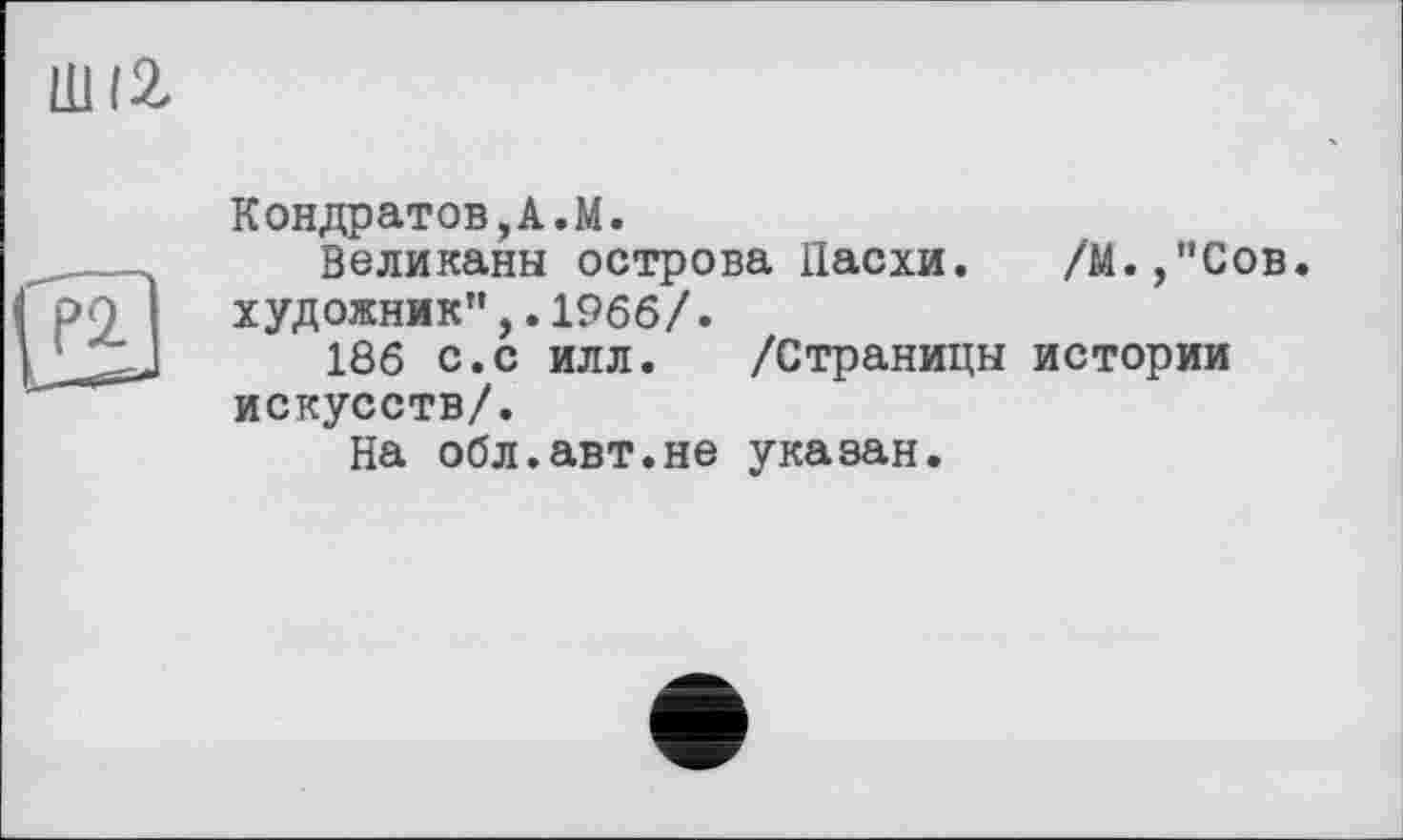 ﻿ШІ2
Кондратов,А.М.
Великаны острова Пасхи. /М.,"Сов. художник”,.1966/.
186 с.с илл. /Страницы истории искусств/.
На обл.авт.не указан.